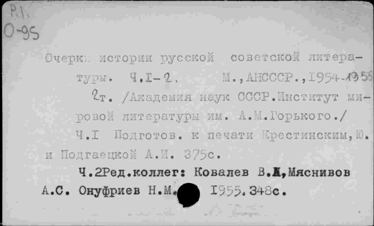 ﻿Очерк истории русской советской литературы. 4.1-2..	..I., АНСССР., 1954-055
£т. /Академия наук СССР.Институт мирово.' литературы им. А.И.Горького./ 4.1 Подготов, к печати "рестинским,Ю.
и Подгаецкой А.П. 375с.
Ч.2Ред.коллег: Ковалев В.Ж,Мяснивов А.С. Онуфриев	1955.348с.